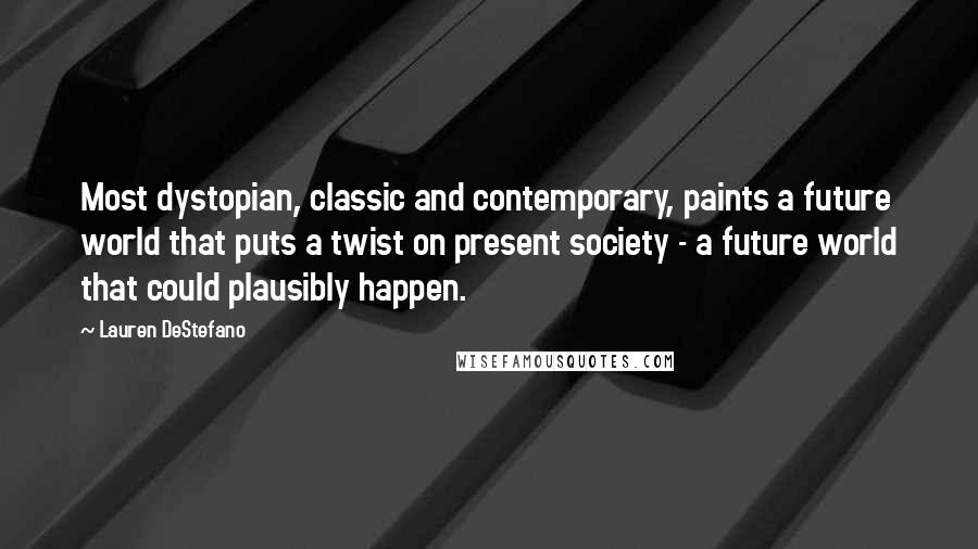 Lauren DeStefano Quotes: Most dystopian, classic and contemporary, paints a future world that puts a twist on present society - a future world that could plausibly happen.