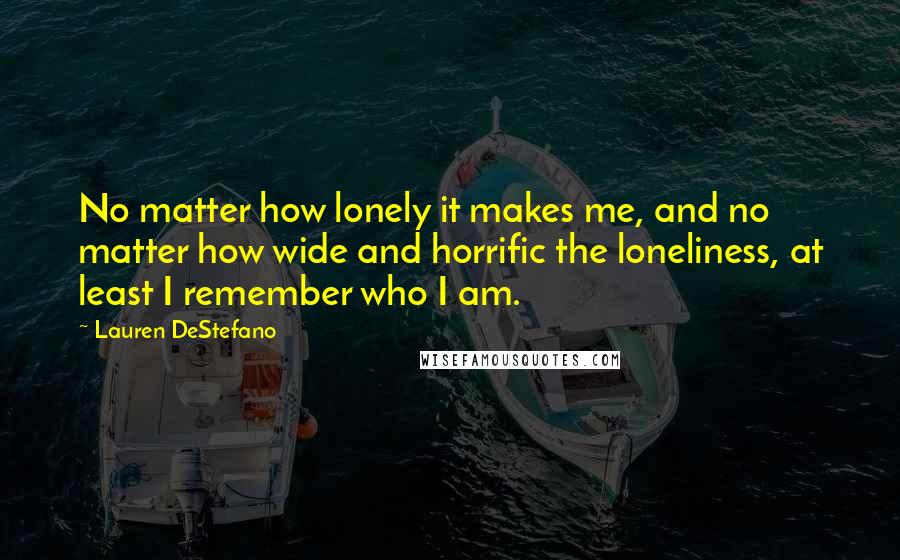 Lauren DeStefano Quotes: No matter how lonely it makes me, and no matter how wide and horrific the loneliness, at least I remember who I am.
