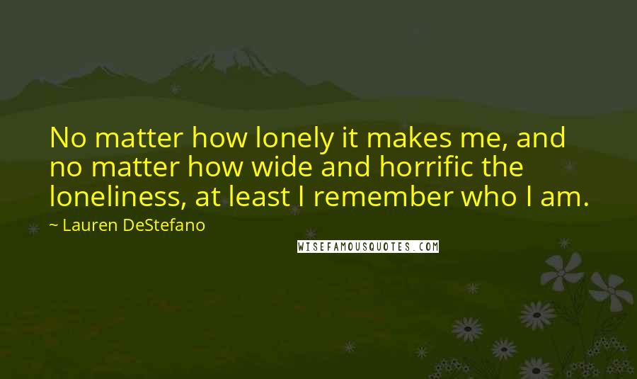 Lauren DeStefano Quotes: No matter how lonely it makes me, and no matter how wide and horrific the loneliness, at least I remember who I am.