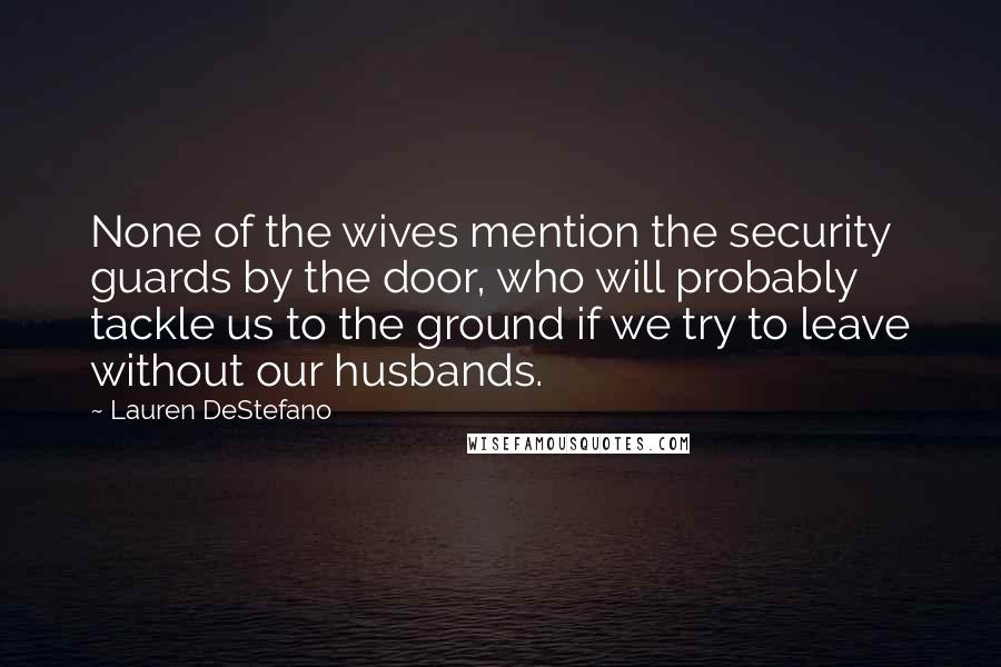 Lauren DeStefano Quotes: None of the wives mention the security guards by the door, who will probably tackle us to the ground if we try to leave without our husbands.