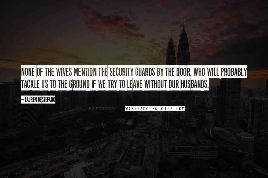 Lauren DeStefano Quotes: None of the wives mention the security guards by the door, who will probably tackle us to the ground if we try to leave without our husbands.