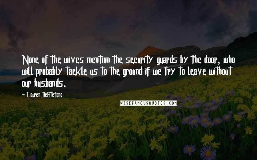 Lauren DeStefano Quotes: None of the wives mention the security guards by the door, who will probably tackle us to the ground if we try to leave without our husbands.