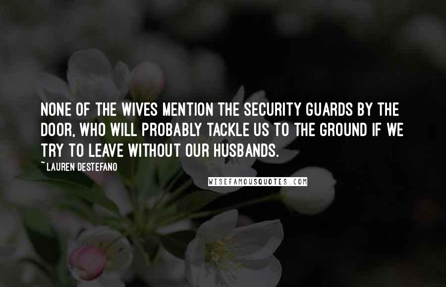 Lauren DeStefano Quotes: None of the wives mention the security guards by the door, who will probably tackle us to the ground if we try to leave without our husbands.