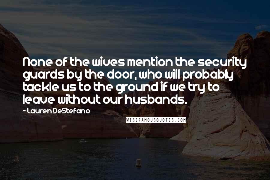 Lauren DeStefano Quotes: None of the wives mention the security guards by the door, who will probably tackle us to the ground if we try to leave without our husbands.