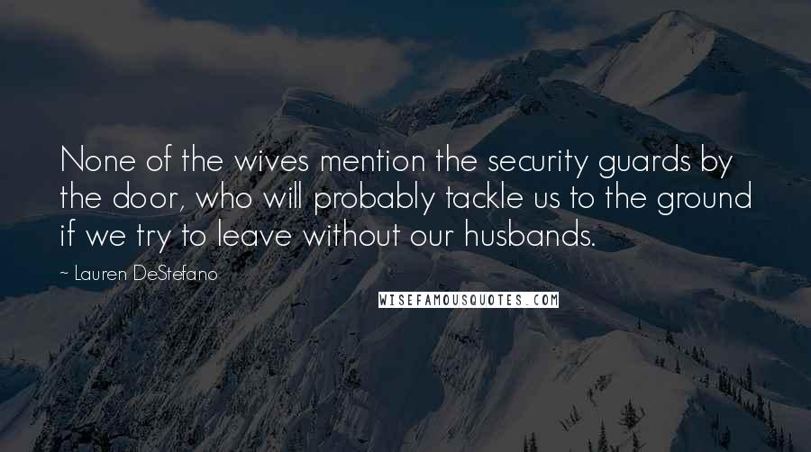 Lauren DeStefano Quotes: None of the wives mention the security guards by the door, who will probably tackle us to the ground if we try to leave without our husbands.