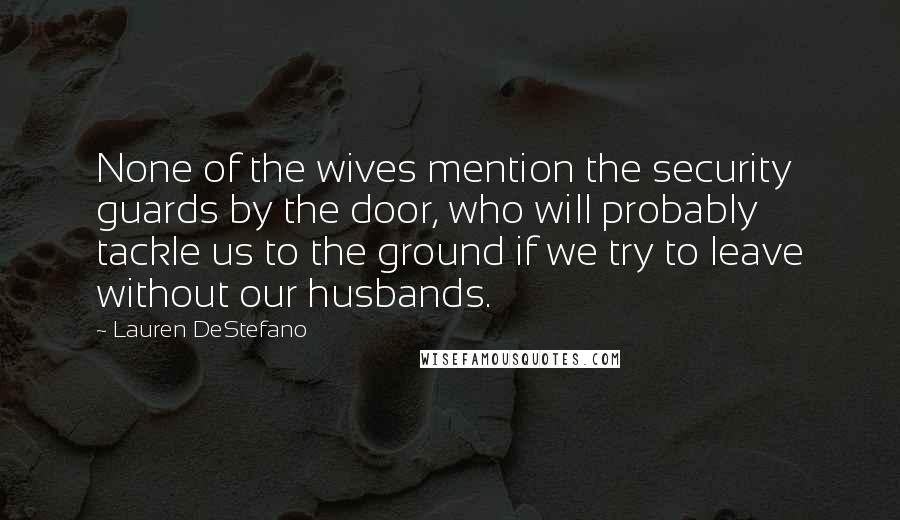 Lauren DeStefano Quotes: None of the wives mention the security guards by the door, who will probably tackle us to the ground if we try to leave without our husbands.