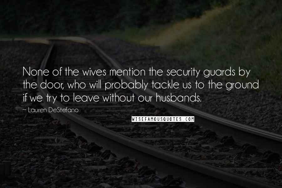 Lauren DeStefano Quotes: None of the wives mention the security guards by the door, who will probably tackle us to the ground if we try to leave without our husbands.