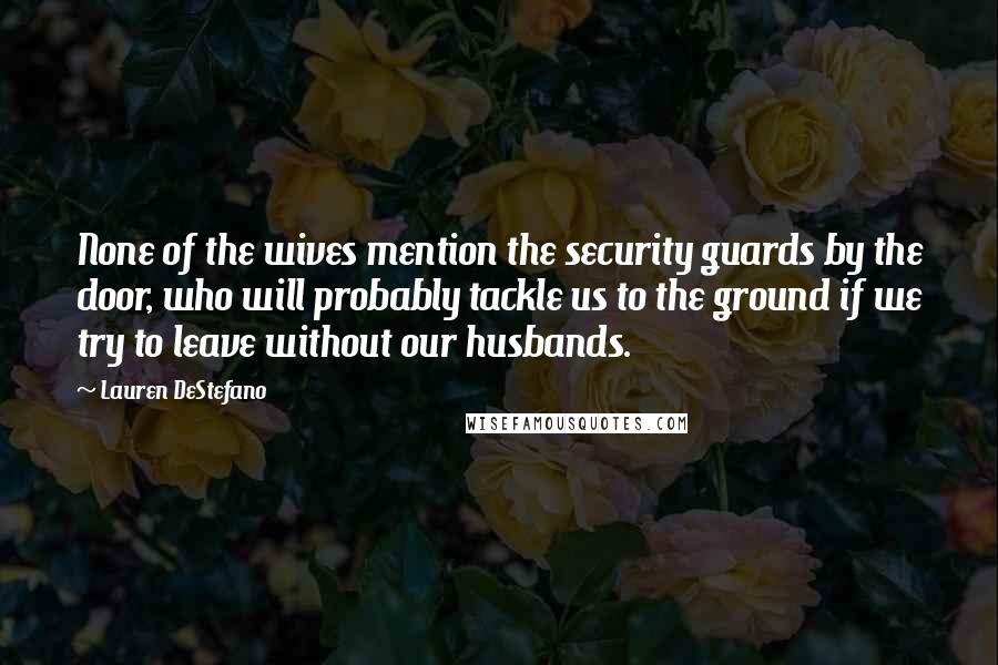 Lauren DeStefano Quotes: None of the wives mention the security guards by the door, who will probably tackle us to the ground if we try to leave without our husbands.