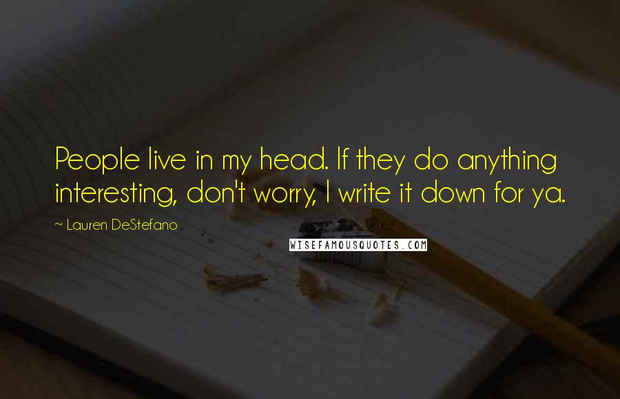 Lauren DeStefano Quotes: People live in my head. If they do anything interesting, don't worry, I write it down for ya.