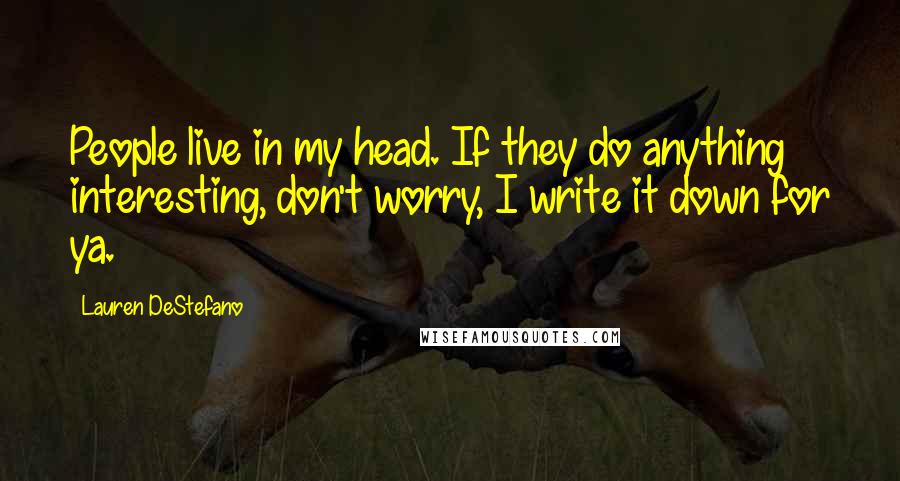 Lauren DeStefano Quotes: People live in my head. If they do anything interesting, don't worry, I write it down for ya.