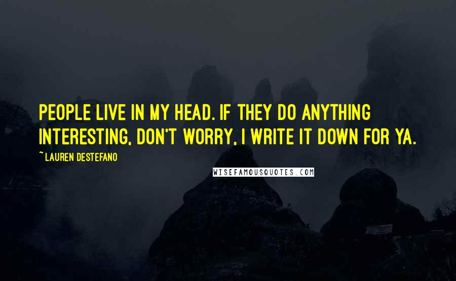 Lauren DeStefano Quotes: People live in my head. If they do anything interesting, don't worry, I write it down for ya.