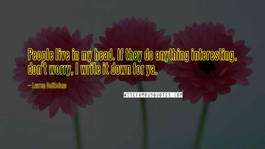 Lauren DeStefano Quotes: People live in my head. If they do anything interesting, don't worry, I write it down for ya.