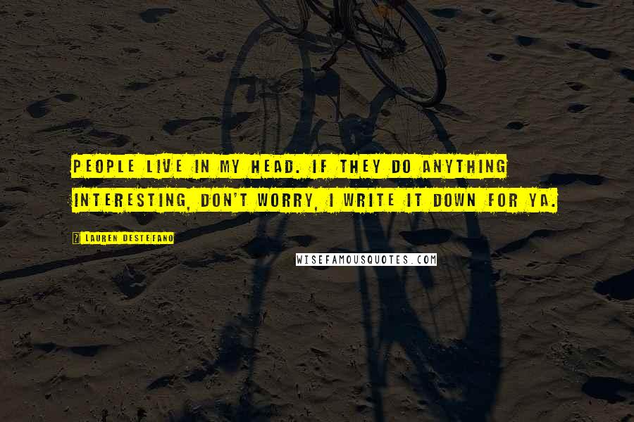 Lauren DeStefano Quotes: People live in my head. If they do anything interesting, don't worry, I write it down for ya.