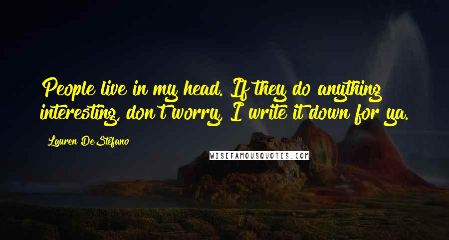 Lauren DeStefano Quotes: People live in my head. If they do anything interesting, don't worry, I write it down for ya.