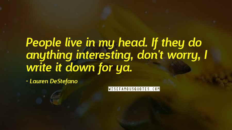 Lauren DeStefano Quotes: People live in my head. If they do anything interesting, don't worry, I write it down for ya.