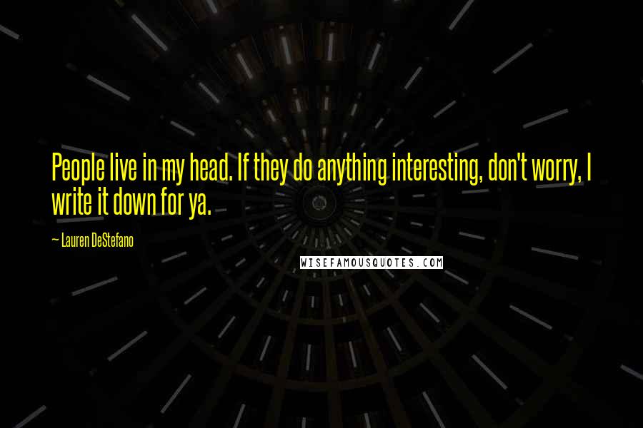 Lauren DeStefano Quotes: People live in my head. If they do anything interesting, don't worry, I write it down for ya.