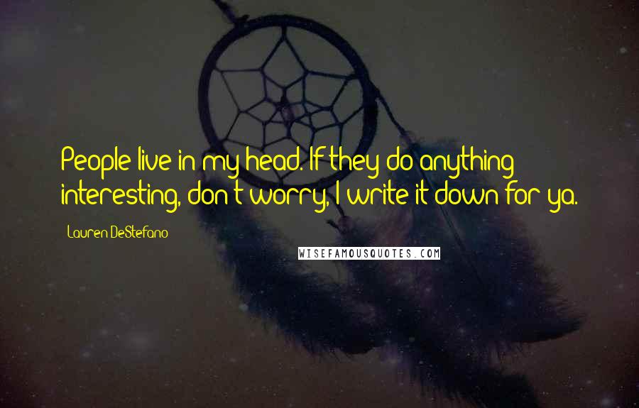 Lauren DeStefano Quotes: People live in my head. If they do anything interesting, don't worry, I write it down for ya.