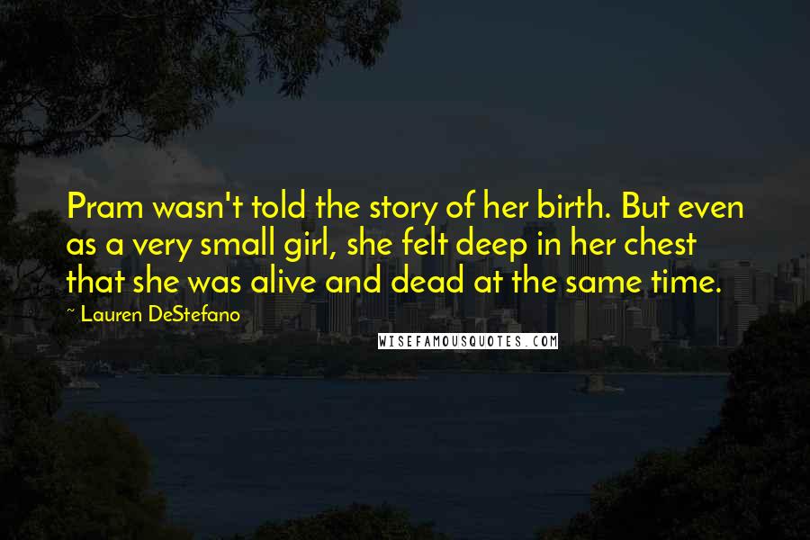 Lauren DeStefano Quotes: Pram wasn't told the story of her birth. But even as a very small girl, she felt deep in her chest that she was alive and dead at the same time.