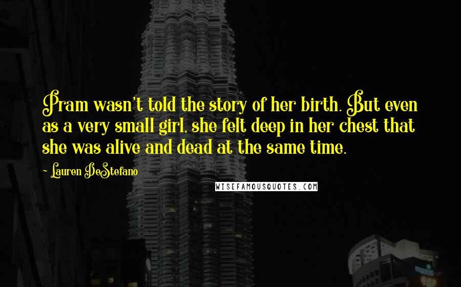 Lauren DeStefano Quotes: Pram wasn't told the story of her birth. But even as a very small girl, she felt deep in her chest that she was alive and dead at the same time.