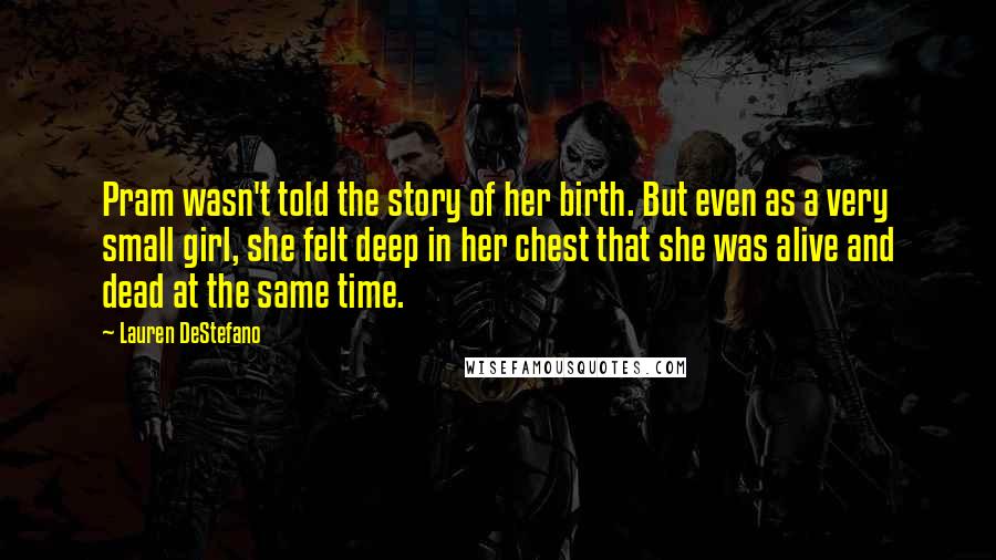 Lauren DeStefano Quotes: Pram wasn't told the story of her birth. But even as a very small girl, she felt deep in her chest that she was alive and dead at the same time.