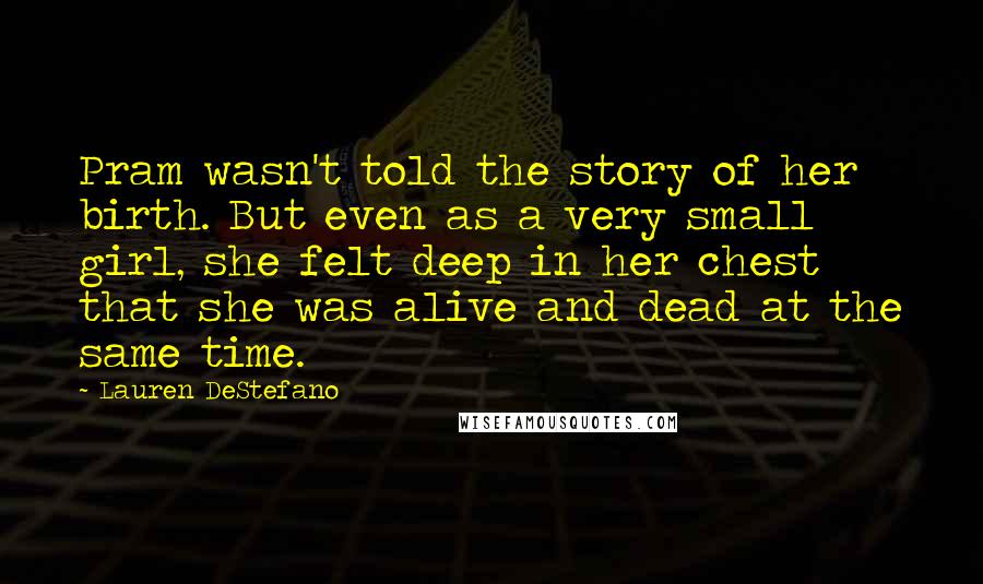 Lauren DeStefano Quotes: Pram wasn't told the story of her birth. But even as a very small girl, she felt deep in her chest that she was alive and dead at the same time.