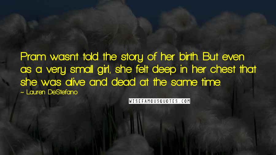 Lauren DeStefano Quotes: Pram wasn't told the story of her birth. But even as a very small girl, she felt deep in her chest that she was alive and dead at the same time.