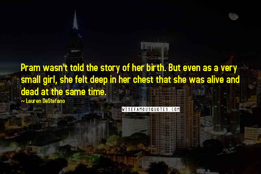 Lauren DeStefano Quotes: Pram wasn't told the story of her birth. But even as a very small girl, she felt deep in her chest that she was alive and dead at the same time.