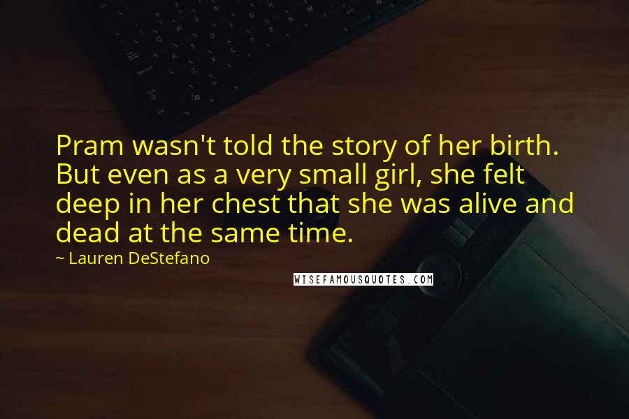 Lauren DeStefano Quotes: Pram wasn't told the story of her birth. But even as a very small girl, she felt deep in her chest that she was alive and dead at the same time.