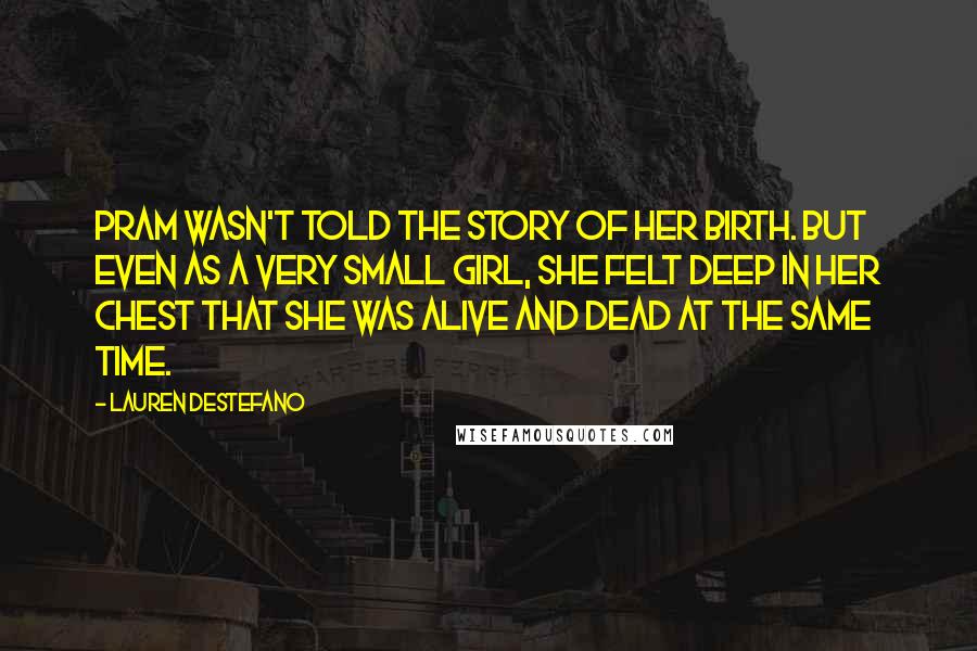 Lauren DeStefano Quotes: Pram wasn't told the story of her birth. But even as a very small girl, she felt deep in her chest that she was alive and dead at the same time.