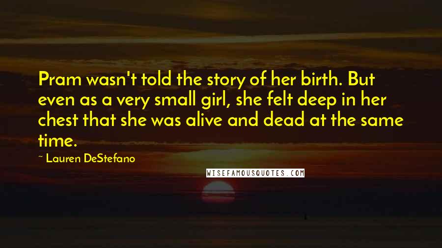 Lauren DeStefano Quotes: Pram wasn't told the story of her birth. But even as a very small girl, she felt deep in her chest that she was alive and dead at the same time.