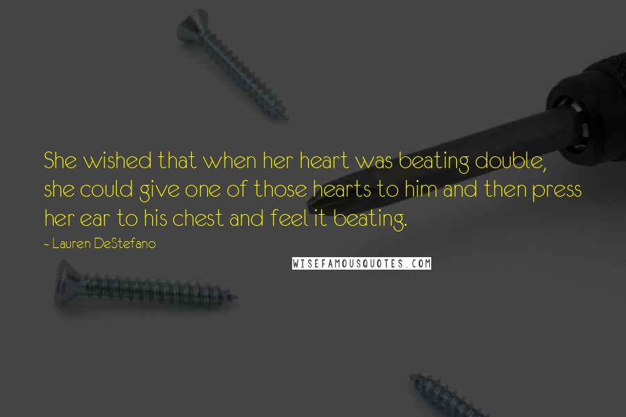 Lauren DeStefano Quotes: She wished that when her heart was beating double, she could give one of those hearts to him and then press her ear to his chest and feel it beating.