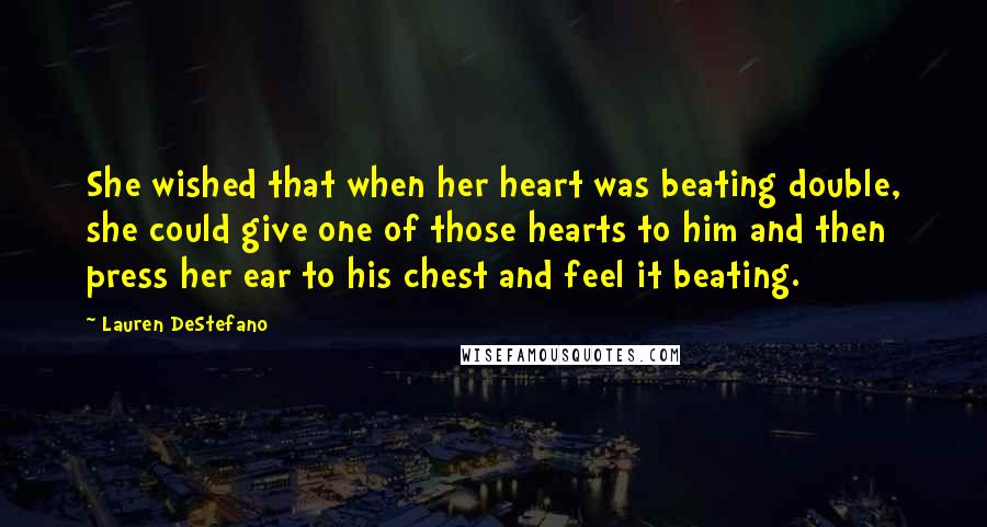 Lauren DeStefano Quotes: She wished that when her heart was beating double, she could give one of those hearts to him and then press her ear to his chest and feel it beating.