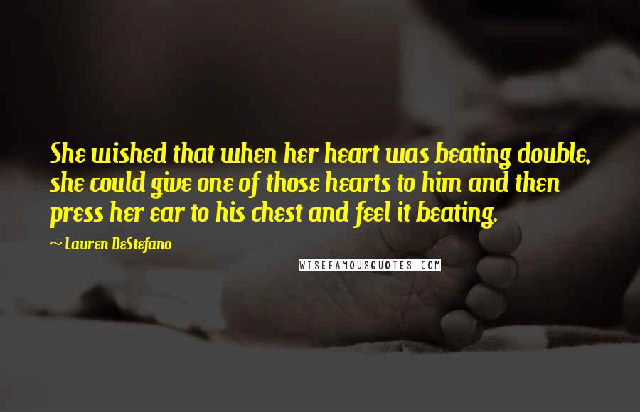 Lauren DeStefano Quotes: She wished that when her heart was beating double, she could give one of those hearts to him and then press her ear to his chest and feel it beating.