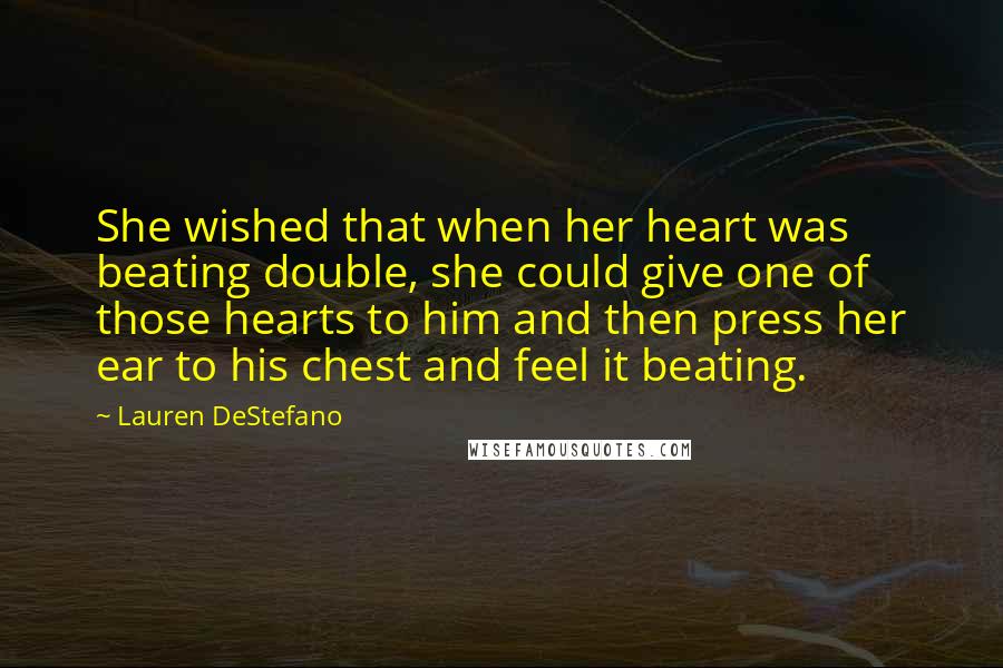 Lauren DeStefano Quotes: She wished that when her heart was beating double, she could give one of those hearts to him and then press her ear to his chest and feel it beating.