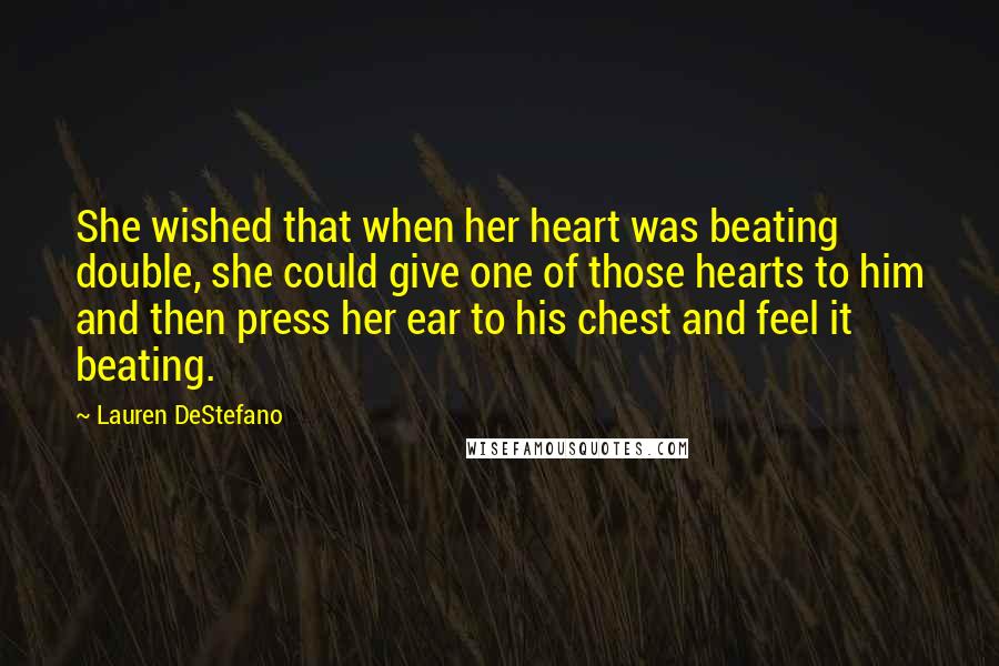 Lauren DeStefano Quotes: She wished that when her heart was beating double, she could give one of those hearts to him and then press her ear to his chest and feel it beating.