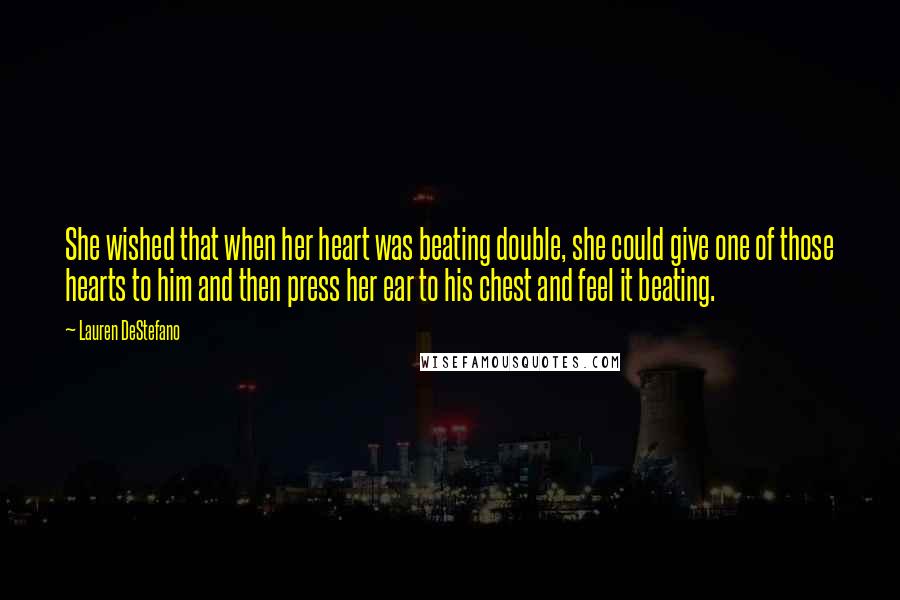 Lauren DeStefano Quotes: She wished that when her heart was beating double, she could give one of those hearts to him and then press her ear to his chest and feel it beating.