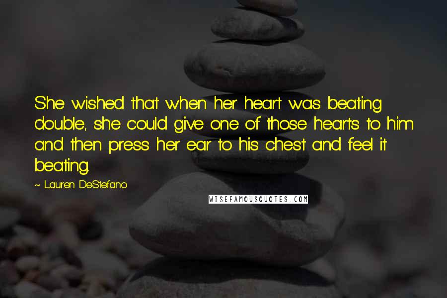 Lauren DeStefano Quotes: She wished that when her heart was beating double, she could give one of those hearts to him and then press her ear to his chest and feel it beating.