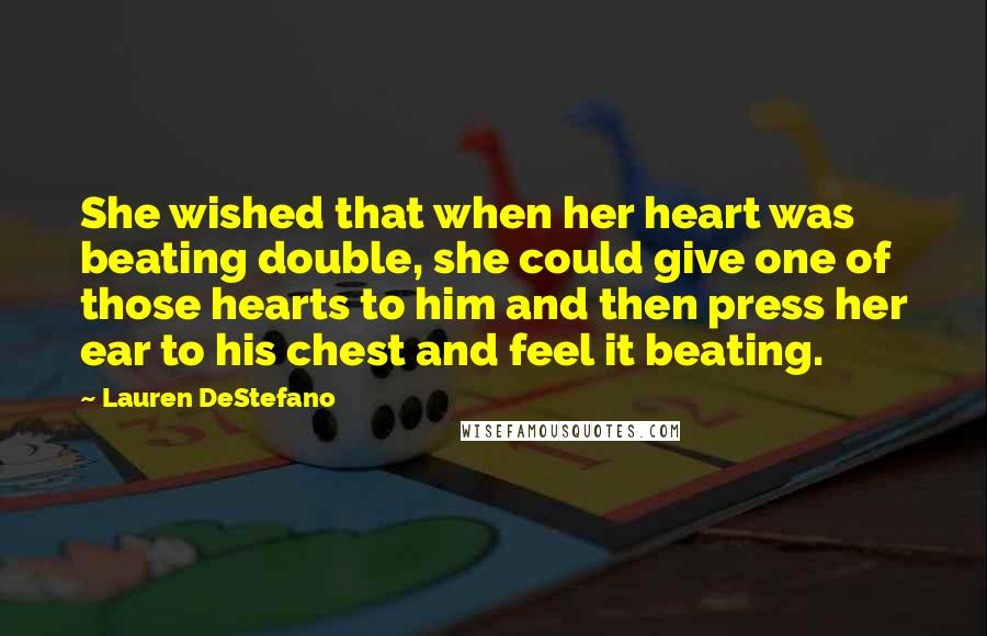 Lauren DeStefano Quotes: She wished that when her heart was beating double, she could give one of those hearts to him and then press her ear to his chest and feel it beating.