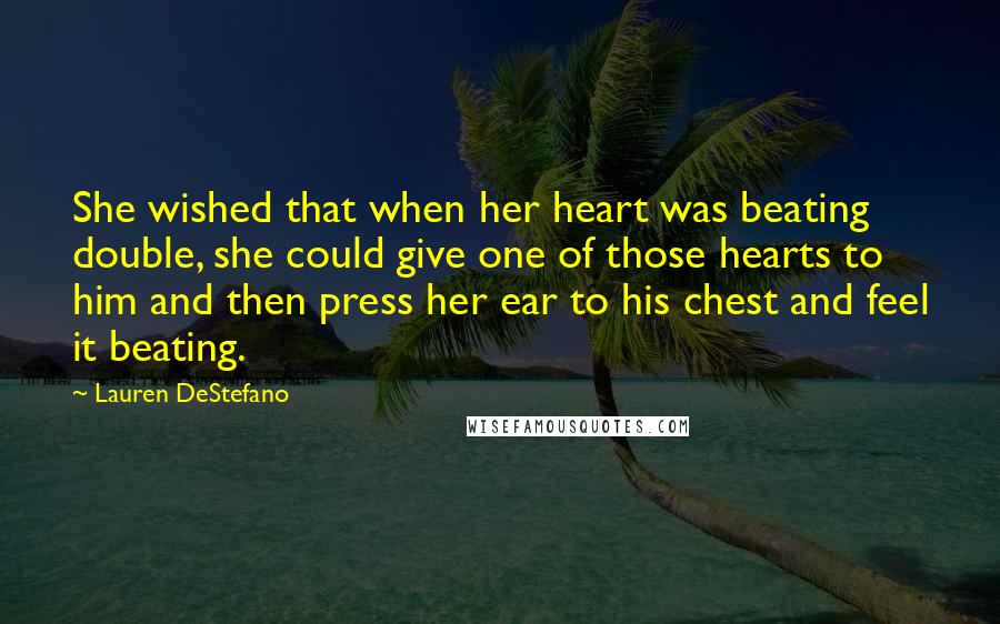 Lauren DeStefano Quotes: She wished that when her heart was beating double, she could give one of those hearts to him and then press her ear to his chest and feel it beating.