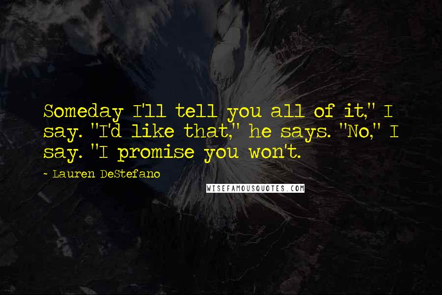Lauren DeStefano Quotes: Someday I'll tell you all of it," I say. "I'd like that," he says. "No," I say. "I promise you won't.
