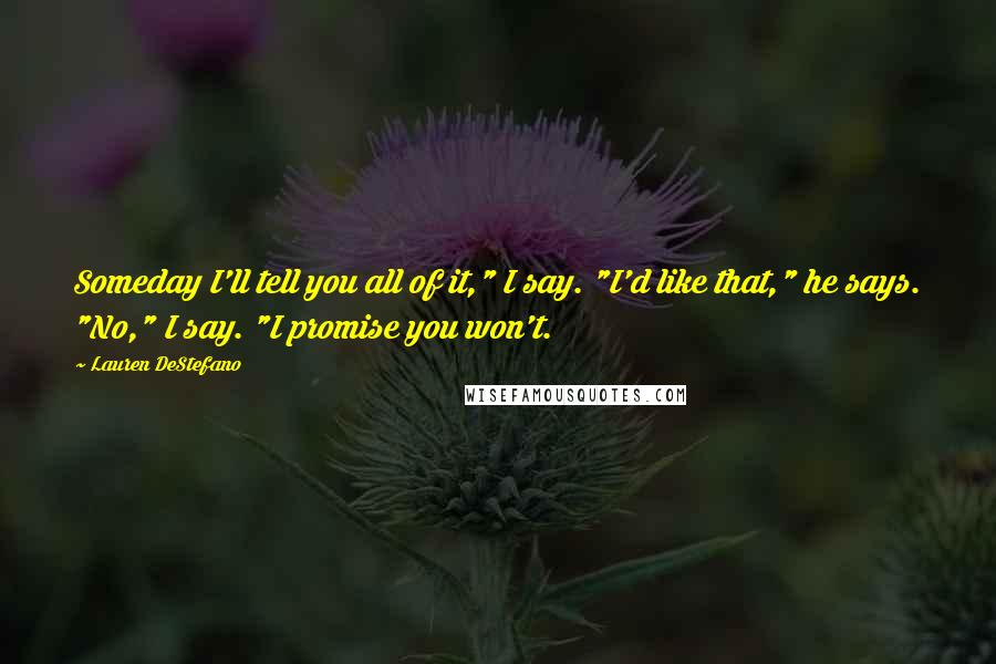 Lauren DeStefano Quotes: Someday I'll tell you all of it," I say. "I'd like that," he says. "No," I say. "I promise you won't.