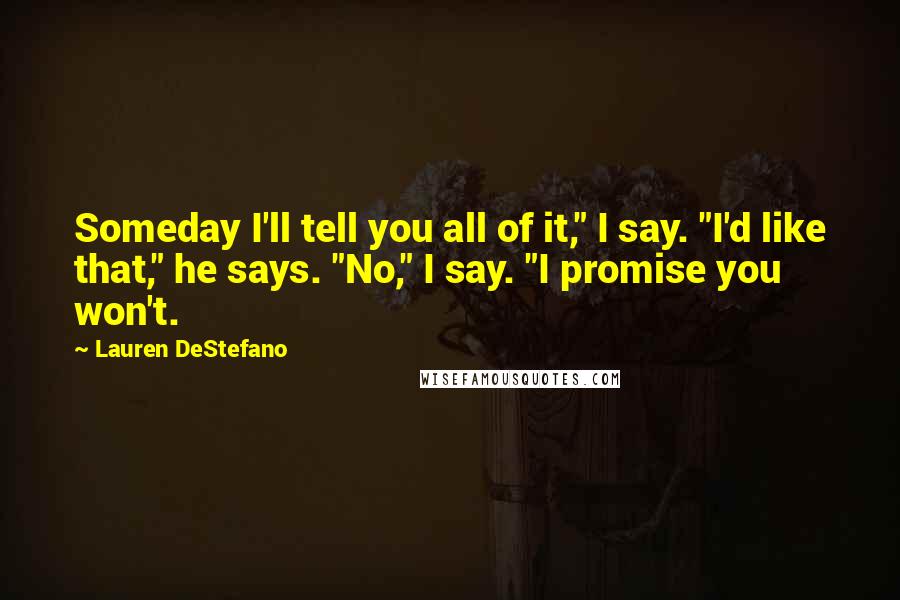 Lauren DeStefano Quotes: Someday I'll tell you all of it," I say. "I'd like that," he says. "No," I say. "I promise you won't.