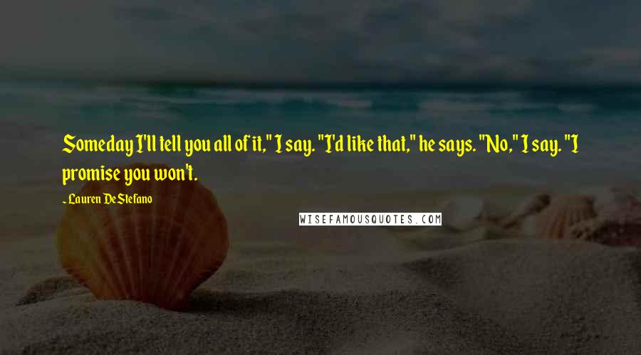 Lauren DeStefano Quotes: Someday I'll tell you all of it," I say. "I'd like that," he says. "No," I say. "I promise you won't.