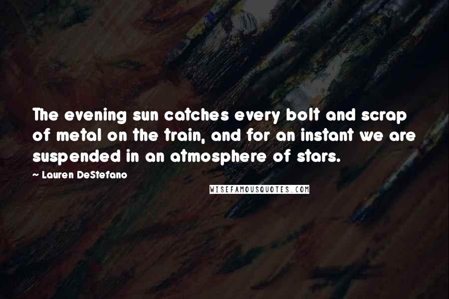 Lauren DeStefano Quotes: The evening sun catches every bolt and scrap of metal on the train, and for an instant we are suspended in an atmosphere of stars.