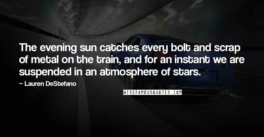 Lauren DeStefano Quotes: The evening sun catches every bolt and scrap of metal on the train, and for an instant we are suspended in an atmosphere of stars.
