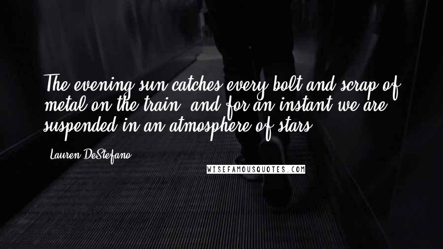 Lauren DeStefano Quotes: The evening sun catches every bolt and scrap of metal on the train, and for an instant we are suspended in an atmosphere of stars.