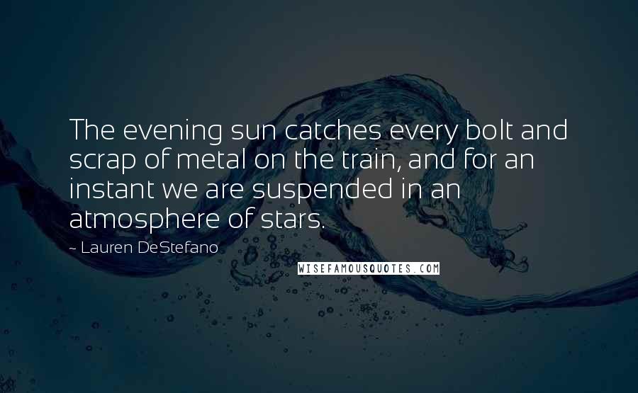 Lauren DeStefano Quotes: The evening sun catches every bolt and scrap of metal on the train, and for an instant we are suspended in an atmosphere of stars.