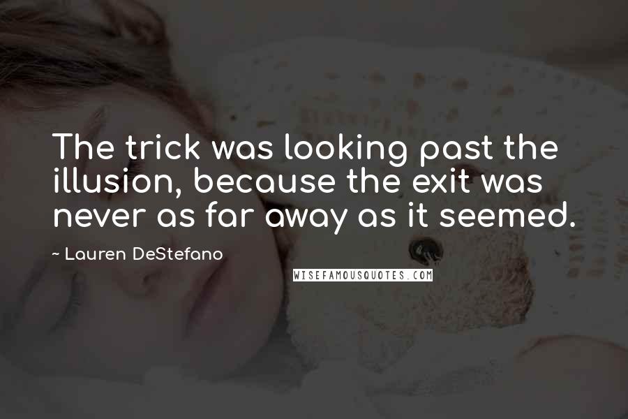 Lauren DeStefano Quotes: The trick was looking past the illusion, because the exit was never as far away as it seemed.