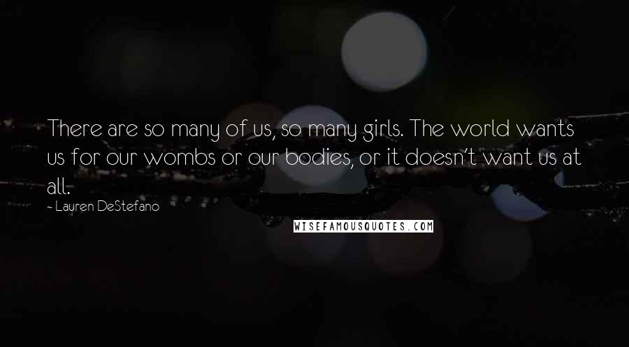 Lauren DeStefano Quotes: There are so many of us, so many girls. The world wants us for our wombs or our bodies, or it doesn't want us at all.