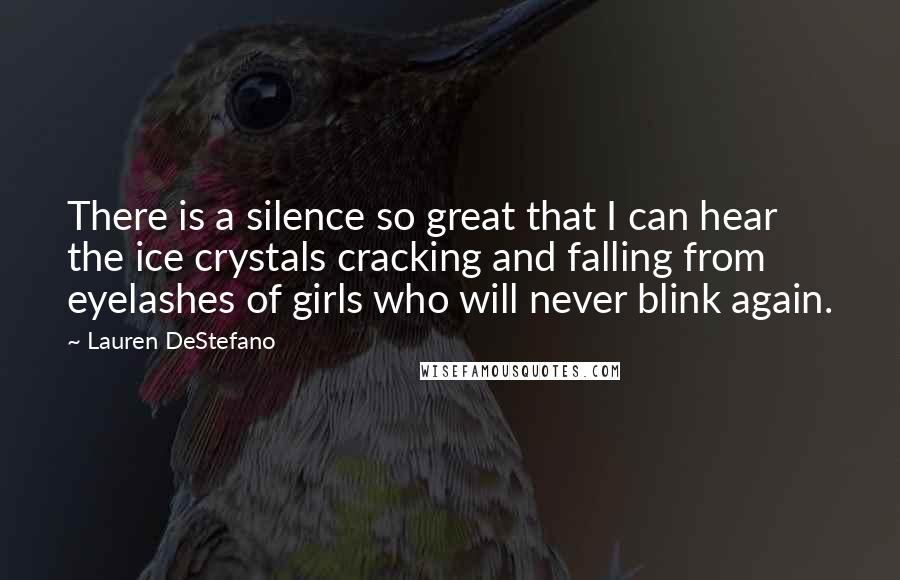 Lauren DeStefano Quotes: There is a silence so great that I can hear the ice crystals cracking and falling from eyelashes of girls who will never blink again.